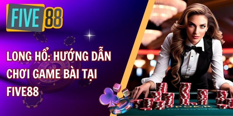 Long hổ: Hướng dẫn chơi game bài tại FIVE88